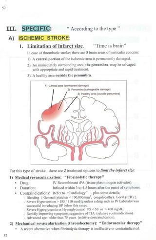 52
III. SPECIFIC: " According to the type "
52
A) ISCHEMIC STROKE:
1. Limitation of infarct size. "Time is brain"
In case ofthrombotic stroke; there are 3 brain areas ofparticular concern:
1) A central portion ofthe ischemic area is permanently damaged.
2) An immediately surrounding area, the penumbra, may be salvaged
with appropriate and rapid treatment.
3) A healthy area outside the penumbra.
1) Central area {permanent damage)
2) Penumbra {salvageable damage)
For this type of stroke, there are J treatment options to limit the infarct size:
1) Medical revascularization: "Fibrinolytic therapy"
• Drug: IV Recombinant tPA (tissue plasminogen activator).
• Duration: Infused within 3 to 4.5 hours after the onset ofsymptoms.
• Contraindications: Refer to "Cardiology" ... plus some details;
- Bleeding { General (platelets< 100,000/mm2, coagulopathy), Local (ICH) }.
- Severe Hypertension > 185 / 110 mmHg unless a drug such as [V Labetalol was
successful in reducing BP below this range.
- Severe Hypoglycemia or Hyperglycetnia: PG < 50 or > 400 mg/dL.
- Rapidly improving symptoms suggestive ofTIA (relative contraindication).
- Advanced age: older than 75 years (relative contraindication).
2) Mechanical revascularization (thrombectomy): "Endovascular therapy"
• A recent alternative when fibrinolytic therapy is ineffective or contraindicated.
 