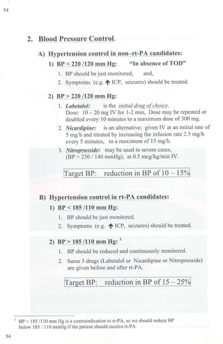 54
54
2. Blood Pressure Control.
A) H ertension control in non-rt-PA candidates:
1) BP < 220 /120 mm H : "In absence of TOD"
1. BP should be just monitored, and,
2. Symptoms (e.g. ~ ICP, seizures) should be treated.
2) BP > 220 /120 mm H :
l. Labetalol: is the initial drug ofchoice.
Dose: 10 - 20 mg IV for 1-2 min, Dose may be repeated or
doubled every 10 minutes to a maximum dose of 300 mg.
2. Nicardipine: is an alternative; given IV at an initial rate of
5 mg/hand titrated by increasing the infusion rate 2.5 mg/h
every 5 minutes, to a maximum of 15 mg/h.
3. Nitroprusside: may be used in severe cases,
(BP > 230 I 140 mmHg), at 0.5 mcg/kg/min IV.
!Target BP: reduction in BP of 10 - 15%1
B) H ertension control in rt-PA candidates:
1) BP< 185 /110 mm H :
l. BP should be just monitored.
2. Symptoms (e.g. ~ ICP, seizures) should be treated.
2) BP> 185 /110 mm H :
1
1. BP should be reduced and continuously monitored.
2. Same 3 drugs (Labetalol or Nicardipine or Nitroprusside)
are given before and after rt-PA.
!
Target BP: reduction in BP of 15 - 25%1
1
BP > 185 /110 mm Hg is a contraindication to rt-PA, so we should reduce BP
below 185 / 110 mrnHg ifthe patient should receive 1t-PA
 