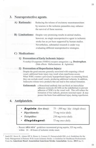 3. Neuroprotective agents.
A) Rationale: Reducing the release ofexcitatory neurotransmitters
by neurons in the ischemic penumbra may enhance
the survival of these neurons.
B) Limitations: Despite very promising results in animal studies,
however, no single neuroprotective agent in ischemic
stroke has as yet been supp01ied by human studies.
Nevertheless, substantial research is under way
evaluating different neuroprotective strategies.
C) Medications:
1) Prevention of Early lschemic Injury:
N-methyl-D-aspartate (NMDA) receptor antagonists: e.g. Dextrophan.
(Side effects: Hallucinations & Agitation)
2) Prevention of Reperfusion Injury:
Despite the good outcome generally associated with reopening a blood
vessel, additional. brain injury may result when reperfusion occurs.
When WBCs reenter a previously hypoperfused region via returning blood,
they can occlude small vessels, producing additional ischemia. In addition,
leukocytes release toxic products that can lead to free radical formation.
Enlimomab: a Monoclonal antibody that can block an intercellular
4. Antiplatelets.
adhesion molecule (ICAM) on the endothelium to prevent
adhesion ofWBCs to the vessel wall. This will reduce the
formation offree radicals, promote neuronal repair & may
protect the brain from additional injury during reperfusion.
• Aspirin (low dose): 75 - 300 mg I day (single dose).
75 mg twice daily.
• Dipyridamole:
• Ticlopidine: 250 mg twice daily.
• Clapidagrel: 75 mg once daily.
- Recent AHA/ASA1
guidelines recommend giving aspirin, 325 mg orally,
within 24 - 48 hours ofischemic stroke onset.
Jauch EC, Saver JL, Adams HP Jr, Bruno A, Connors JJ, Demaerschalk BM, et al. Guidelines for the
Early Management ofPatients With Acute Ischemic Stroke: A Guideline for Healthcare Professionals
From the American Heart Association/American Stroke Association. StTOke. 2013 Jan 31.
55
55
 