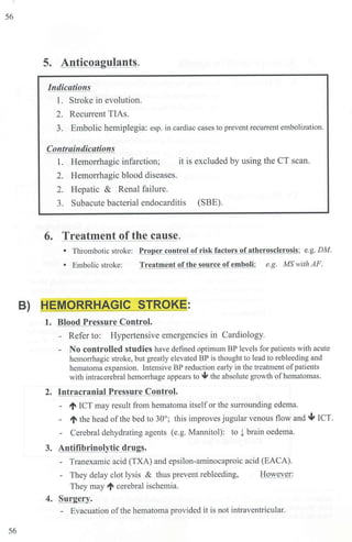 56
56
5. Anticoagulants.
Indications
1. Stroke in evolution.
2. Recurrent TIAs.
3. Embolic hemiplegia: esp. in cardiac cases to prevent recunent embolization.
Contraindications
1. Hem01Thagic infarction; it is excluded by using the CT scan.
2. Hemon-hagic blood diseases.
2. Hepatic & Renal failure.
3. Subacute bacterial endocarditis (SBE).
6. Treatment of the cause.
• Thrombotic stroke: Pro er control of risk factors of atherosclerosis; e.g. DM.
• Embolic stroke: Treatment ofthe source ofemboli; e.g. MS with AF.
B) HEMORRHAGIC STROKE:
1. Blood Pressure Control.
- Refer to: Hypertensive emergencies in Cardiology.
- No controlled studies have defined optimum BP levels for patients with acute
hemorrhagic stroke, but greatly elevated BP is thought to lead to rebleeding and
hematoma expansion. Intensive BP reduction early in the treatment ofpatients
with intracerebral hemorrhage appears to ~ the absolute growth of hematomas.
2. Intracranial Pressure Control.
- ti ICT may result from hematoma itselfor the smTounding edema.
- ti the head ofthe bed to 30°; this improves jugular venous flow and 4- ICT.
- Cerebral dehydrating agents (e.g. Mannitol): to t brain oedema.
3. Antifibrinolytic drugs.
- Tranexamic acid (TXA) and epsilon-aminocaproic acid (EACA).
- They delay clot lysis & thus prevent rebleeding,
They may ti cerebral ischemia.
4. Surgery.
However:
- Evacuation ofthe hematoma provided it is not intraventricular.
 