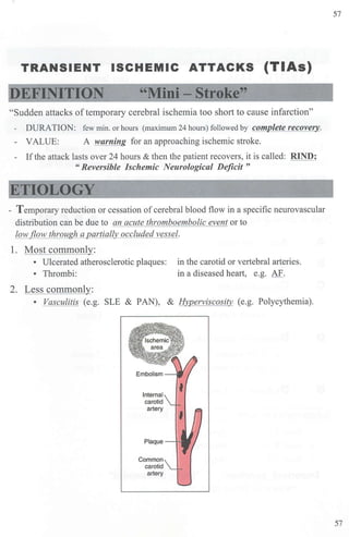 TRANSIENT ISCHEMIC ATTACKS (TIAs)
DEFINITION "Mini - Stroke"
"Sudden attacks of temporary cerebral ischemia too short to cause infarction"
- DURATION: few min. or hours (maximum 24 hours) followed by complete recovery.
- VALUE: A warning for an approaching ischemic stroke.
- If the attack lasts over 24 hours & then the patient recovers, it is called: RIND;
"Reversible Jschemic Neurological Deficit"
ETIOLOGY
- Temporary reduction or cessation of cerebral blood flow in a specific neurovascular
distribution can be due to an acute thromboembolic event or to
low flow through a partially occluded vessel.
1. Most commonly:
• Ulcerated atherosclerotic plaques:
• Thrombi:
2. Less commonly:
in the carotid or vertebral arteries.
in a diseased heart, e.g. AF.
• Vasculitis (e.g. SLE & PAN), & Hyperviscosity (e.g. Polycythemia).
Internal
carotid
artery
Plaque
Common
carotid
artery
f
57
57
 