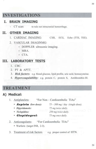 INVESTIGATIONS
I. BRAIN IMAGING
- CT scan: to rule out intracranial hem01Thage.
II. OTHER IMAGING
1. CARDIAC IMAGING: CXR, ECG, Echo (TTE, TEE).
2. VASCULAR IMAGINMG:
• DOPPLER ultrasonic imaging.
• MRA.
• CTA.
III. LABORATORY TESTS
1. CBC.
2. PT & APTT.
3. Risk factors: e.g. blood glucose, lipid profile, uric acid, homocysteine.
4. Hypercoagulability: e.g. protein C, protein S, Antithrombin III.
TREATMENT
A) Medical:
1. Antiplatelets: "For Non - Cardioe1nbolic TIAs"
• Aspi,in (low dose):
• Dipyridamole:
• Ticlopidine:
• Clopidog,el:
75 - 300 mg I day (single dose).
75 mg twice daily.
250 mg twice daily.
75 mg once daily.
2. Anticoa lants: "For Cardioembolic TIAs"
• Warfarin (target INR, 2-3).
3. Treatment ofrisk factors. e.g. proper control of HTN.
59
59
 
