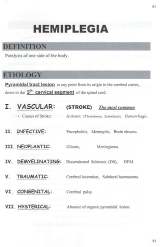 HEMIPLEGIA
DEFINITION
Paralysis of one side ofthe body.
ETIOLOGY
Pyramidal tract lesion at any point from its origin in the cerebral cortex,
down to the 5th
cervical segment ofthe spinal cord.
I. VASCULAR: {STROKE) The most common
- Causes ofStroke: Ischemic (Thrombosis, Embolism), Hemorrhagic.
II. INFECTIVE: Encephalitis, Meningitis, Brain abscess.
III. NEOPLASTIC: Glioma, Meningioma.
IV. DEMYELINATING: Disseminated Sclerosis (DS), DEM.
V. TRAUMATIC: Cerebral laceration, Subdural haematoma.
VI. CONGENITAL: Cerebral palsy.
VII. HYSTERICAL: Absence of organic pyramidal lesion.
61
61
 