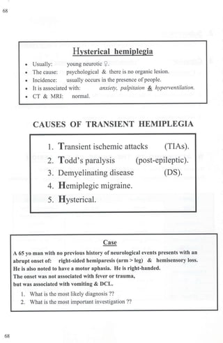68
68
Hysterical hemiplegia
• Usually: young neurotic ~ .
• The cause: psychological & there is no organic lesion.
• Incidence: usually occurs in the presence ofpeople.
• It is associated with: anxiety, palpitaion & hyperventilation.
• CT & MRJ: n01mal.
CAUSES OF TRANSIENT HEMIPLEGIA
1. Transient ischemic attacks (TIAs).
2. Todd's paralysis
3. Demyelinating disease
4. Hemiplegic migraine.
5. Hysterical.
Case
(post-epileptic).
(DS).
A 65 yo man with no previous history of neurological events presents with an
abrupt onset of: right-sided hemiparesis (arm> leg) & hemisensory loss.
He is also noted to have a motor aphasia. He is right-handed.
The onset was not associated with fever or trauma,
but was associated with vomiting & DCL.
1. What is the most likely diagnosis ??
2. What is the most important investigation??
 