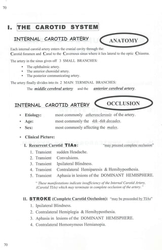 70
70
I. frHE CAROTID SYSTEM!
INTERNAL CAROTID ARTERY <ANATOMY)
Each internal carotid artery enters the cranial cavity through the:
Carotid foramen and Canal to the Cavernous sinus where it lies lateral to the optic Chiasma.
The artery in the sinus gives off 3 SMALL BRANCHES:
• The ophthalmic a11ery.
• The anterior choroidal artery.
• The posterior communicating artery.
The artery finally divides into its 2 MAIN TERMINAL BRANCHES:
The middle cerebral arte and the anterior cerebral artery.
INTERNAL CAROTID ARTERY <OCCLUSION )
• Etiology:
• Age:
• Sex:
• Clinical Picture:
most commonly atherosclerosis ofthe artery.
most commonly the 4th -6th decades.
most commonly affecting the males.
I. Recurrent Carotid TIAs: "may preceed complete occlusion"
1. Transient
2. Transient
3. Transient
4. Transient
5. Transient
sudden Headache.
Convulsions.
Ipsilateral Blindness.
Contralateral Hemiparesis & Hemihyposthesia.
Aphasia in lesions ofthe DOMINANT HEMISPHERE.
"These manifestations indicate insufficiency ofthe Internal Carotid Artery,
(Carotid TlAs) which may terminate in complete occlusion ofthe artery. "
II. STROKE (Complete Carotid Occlusion): "may be preceeded by TIAs"
1. Ipsilateral Blindness.
2. Contralateral Hemiplegia & Hemihyposthesia.
3. Aphasia in lesions ofthe DOMINANT HEMISPHERE.
4. Contralateral Homonymous Hemianopia.
 
