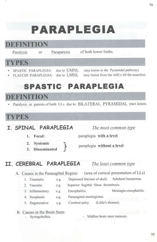 PARAPLEGIA
DEFINITION
Paralysis or Paraparesis ofboth lower limbs.
• SPASTIC PARAPLEGIA: due to UMNL (any lesion in the Pyramidal pathway).
(any lesion from the AHCs till the muscles).
• FLACCID PARAPLEGIA: due to LMNL
SPASTIC PARAPLEGIA
EFINITION
• Paralysis or paresis ofboth LLs due to BILATERAL PYRAMIDAL tract lesion.
I. SPINAL PARAPLEGIA The most common typ_e
paraplegia with a level
1. Focal:
2. Systemic
3. Disseminated } paraplegia without a level
II. CEREBRAL PARAPLEGIA The least common ty]2_e
A. Causes in the Parasagittal Region: (area of cortical presentation ofLLs)
1. Traumatic e.g. Depressed fracture ofskull, Subdural hematoma.
2. Vascular e.g. Superior Sagittal Sinus thrombosis.
3. Inflammato1y e.g. Encephalitis, Meningio-encephalitis.
4. Neoplastic e.g. Parasagittal meningioma.
5. Degenerative e.g. Cerebral palsy (Little's disease).
B. Causes in the Brain Stem:
- Syringobulbia. - Midline brain stem tumours.
79
79
 