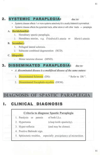81
2. SYSTEMIC PARAPLEGIA: due to:
• Systemic disease affects 1or more systems selectively & is usually bilateral &symmetrical.
• Systemic disease affects the pyramidal tracts, either alone or with other tracts - paraplegia.
A. J-Ieridofamiliaj:
1. Hereditary spastic paraplegia.
2. Hereditary ataxias, e.g. Friedreich's ataxia or Marie's ataxia.
B. Secondar_y:
1. Pellagra! lateral sclerosis.
2. Subacute combined degeneration (SCD).
C. Idiopathic:
Motor neurone disease (MND).
3. DISSEMINATED PARAPLEGI~: dueto:
• A disseminated disease is a multi ocal disease o the same nature:
1. p isseminated Sclerosis (DS): " Refer to DS ".
2. isseminated Encephalo-myelitis (DEM).
DIAGNOSIS OF SPASTIC PARAPLEGIA
I. CLINICAL DIAGNOSIS
Criteria to diagnose Spastic Paraplegia
1. Paralysis or paresis ofboth LLs.
2. Hypertonia (clasp knife spasticity).
3. Hyper-reflexia (and may be clonus).
4. Positive Babinski sign.
5. Sphincteric troubles, especially precipitancy o{micturition.
81
 