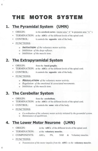 4
4
THE MOTOR SYSTEM
1. The Pyramidal System (UMN)
• ORIGIN: in the cerebral cortex (motor area" 4" & premotor area" 6").
• TERMINATION: at the AHCs of the different levels ofthe spinal cord.
• CONTROL: it controls the opposite side ofthe body.
• FUNCTIONS:
o /NIT/ATION ofthe voluntary motor activity.
o Inhibition ofthe deep r~fiexes.
o Inhibition ofthe muscle tone.
2. The Extrapyramidal System
• ORIGIN: from the basal ganglia.
• TERMINATION: at the AHCs of the different levels ofthe spinal cord.
• CONTROL: it controls the opposite side of the body.
• FUNCTIONS:
o REGULATJON ofthe voluntary motor activity.
o Regulation ofthe emotional & associated movements.
o Inhibition ofthe muscle tone.
3. The Cerebellar System
• ORIGIN: from the cerebellum.
• TERMINATION: at the AHCs ofthe different levels of the spinal cord.
• CONTROL: it controls the same side of the body.
• FUNCTIONS:
o Co-ordination ofthe voluntmy motor activity initiated by the pyramidal system.
o Maintenance ofequilibrium.
4. The Lower Motor Neurone (LMN)
• ORIGIN:
• TERMINATION:
• COMPONENTS:
• FUNCTIONS:
in the AHCs of the different levels of the spinal cord.
at the voluntary muscles.
AHCs, PN, NMJ & Voluntary muscles.
o Transmission ofthe motor impulsefrom the AHCs to the voluntary muscles.
 