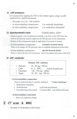 1) CSFpressure:
It is measured by tapping the CSF in the lumbar region, using a needle
connected to a spinal manometer.
- Normally it is 120 - 140 mmH2O.
- In extra-medullary compression: it is markedly diminished.
- In intra-medullary compression: it is moderately diminished.
2) Queckenstedt's test: "UNRELIABLE TEST"
- Bilateral jugular vein compression n01mally l the flow ofthe CSF from the
SAS to the blood & leads to rapid rise ofCSF pressure in the manometer.
Release ofthe compression leads to rapid drop ofpressure to normal.
- In Extra-rnedullary Compression: (complete dynamic block)
There is no change of CSF pressure, due to complete obstruction ofthe SAS.
- In Intra-rnedullary compression: (partial dynamic block)
There is a slower & lesser rise ofpressure, due to incomplete obstrnction ofthe SAS.
3J CSF contents:
• Proteins:
Normal CSF contents
20 - 40 mg I I00 ml.
• Cells: 0 - 5 I HPF., mainly lymphocytes.
• Chlorides: 720 - 750 mg / 100ml.
• Sugar: 50 - 80 mg / 100 ml.
ression:
There is marked increase in proteins leading to: " Froin's Syndrome"
• Spontaneous coagulation.
• Xanthochromia (yellowish discoloration).
• Cyto-albuminous dissociation (i proteins BUT near-nonnal cell count).
- In Intra-medullary comression:
- There is no significant change.
~ CT scan & MRI
- Accurate in localization ofthe lesion.
85
85
 