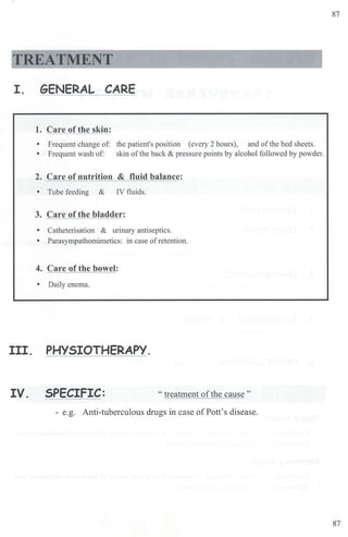 87
TREATMENT
I. GENERAL CARE
1. Care of the skin:
• Frequent change of: the patient's position (every 2 hours), and of the bed sheets.
• Frequent wash of: skin ofthe back & pressure points by alcohol followed by powder.
2. Care of nutrition & fluid balance:
• Tube feeding & IV fluids.
3. Care of the bladder:
• Catheterisation & urinary antiseptics.
• Parasympatbomimetics: in case ofretention.
4. Care of the bowel:
• Daily enema.
III. PHYSIOTHERAPY.
IV. SPECIFIC: " treatment ofthe cause "
- e.g. Anti-tuberculous drugs in case ofPott's disease.
87
 