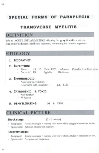 88
88
SPECIAL FORMS OF PARAPLEGIA
TRANSVERSE MYELITIS
It is an ACUTE INFLAMMATION affecting the gray & white matter in
one or more adjacent spinal cord segments; commonly the thoracic segments.
ETIOLOGY
1. IDIOPATHIC.
2. INFECTION:
• Viral: HS, HZ, CMV, EBV,
• Bacterial: TB, Syphilis,
3. IMMUNOLOGIC:
• Following vaccination.
• Associated with vasculitis:
4. IATROGENIC & TOXIC:
• Post lumbar.
• IV heroin.
Influenza,
Diphtheria.
e.g. SLE.
5. DEMYELINATING: DS & DEM.
Shock stage: (2 - 6 weeks)
Coxsakie B or Echo virus.
• Paraplegia: Flaccid paraplegia + sensory level below which all types ofsensations are lost.
• Sphincteric: Retention ofurine with overflow.
Recovery stage:
• Paraplegia: Spastic paraplegia + sensory level below which all types ofsensations are lost.
• Sphincteric: Precipitancy of micturition.
 