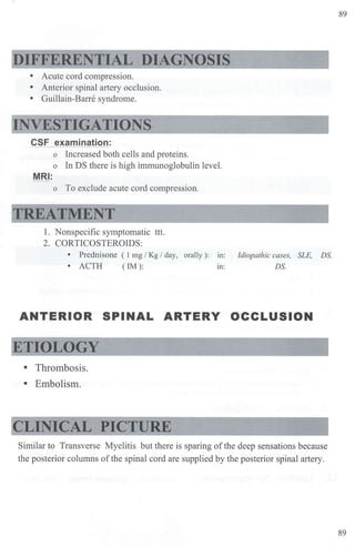 DIFFERENTIAL DIAGNOSIS
• Acute cord compression.
• Anterior spinal artery occlusion.
• Guillain-Barre syndrome.
INVESTIGATIONS
CSF examination:
o Increased both cells and proteins.
o In DS there is high immunoglobulin level.
MRI:
o To exclude acute cord compression.
TREATMENT
1. Nonspecific symptomatic ttt.
2. CORTICOSTEROIDS:
• Prednisone ( I mg / Kg / day, orally): m: Idiopathic cases, SLE, DS.
• ACTH ( IM): m: DS.
ANTERIOR SPINAL ARTERY OCCLUSION
ETIOLOGY
• Thrombosis.
• E1nbolism.
CLINICAL PICTURE
Similar to Transverse Myelitis but there is sparing ofthe deep sensations because
the posterior columns ofthe spinal cord are supplied by the posterior spinal artery.
89
89
 