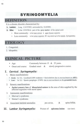 90
SYRINGOMYELIA
DEFINITION
It is a chronic disorder characterised by:
1. Lesion: Long CAVITIES smrnunded by GLIOSIS.
2. Site: In the CENTRAL pru1 ofthe gray matter of the spinal cord:
• Most commonly: in the lower cervical & upper thoracic segments.
• Less commonly: in the lumbar segments OR may extend up to the medulla (Syringobulbia).
ETIOLOGY
l . Congenital.
2. Idiopathic.
CLINICAL PICTURE
• Age: Commonly between 15 & 35 years.
• Onset and course: Gradual onset & slowly progressive course.
I. Cervical Syringomyelia:
1. Motor manifestations:
• Early: In UL: Localised LMN weakness+ fasciculations due to encroachment on AHCs.
• Late: In LL: Spastic paraplegia (UMN) due to encroachment on the ramidal tracts.
2. Sensory manifestations:
• Jacket sensory loss of dissociated nature in the area of skin supplied by the
affected segments with sacral spare.
3. Autonomic manifestations:
• Morvan's syndrome.
• Homer's syndrome.
4. Associated skeletal anomalies pes cavus, & spina bifida.
II. Lumbar Syringomyelia: Picture of: epiconus lesion (see later).
90
 