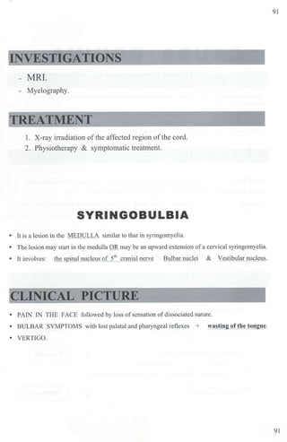91
INVESTIGATIONS
- MRI.
- Myelography.
TREATMENT
1. X-ray in-adiation ofthe affected region ofthe cord.
2. Physiotherapy & symptomatic treatment.
SYRINGOBULBIA
• It is a lesion in the MEDULLA similar to that in syringomyelia.
• The lesion may start in the medulla OR may be an upward extension ofa cervical syringomyelia.
• It involves: the spinal nucleus of 5th
cranial nerve Bulbar nuclei & Vestibular nucleus.
CLINICAL PICTURE
• PAlN IN THE FACE followed by loss ofsensation ofdissociated nature.
• BULBAR SYMPTOMS with lost palatal and pharyngeal reflexes + wasting of the tongue.
• VERTIGO.
91
 