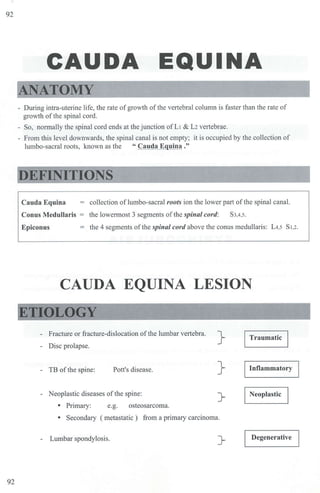 92
92
CAUDA EQUINA
ANATOMY
- Dw-ing intra-uterine life, the rate ofgrowth ofthe vertebral column is faster than the rate of
growth of the spinal cord.
- So, normally the spinal cord ends at the junction of L1 & L2vertebrae.
- From tbjs level downwards, the spinal canal is not empty; it is occupied by the collection of
lumbo-sacral roots, known as the " Cauda Equina ."
EFINITIONS
Cauda Equina
Conus MedulJaris
Epiconus
= collection of Jumbo-sacral roots ion the lower part of the spinal canal.
the lowermost 3 segments of the spinal cord: S3,4,s.
the 4 segments ofthe spinal cord above the conus medullaris: L4.5 S1.2.
CAUDA EQUINA LESION
ETIOLOGY
Fracture or fracture-dislocation of the lumbar vertebra.
- Disc prolapse.
} Traumatic
- TB ofthe spine: Pott's disease. } Inflammatory
- Neoplastic diseases ofthe spine: }- Neoplastic
• Primary: e.g. osteosarcoma.
• Secondary ( metastatic ) from a primary carcinoma.
- Lumbar spondylosis. }- Degenerative
 