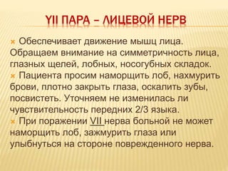 YII ПАРА – ЛИЦЕВОЙ НЕРВ
 Обеспечивает движение мышц лица.
Обращаем внимание на симметричность лица,
глазных щелей, лобных, носогубных складок.
 Пациента просим наморщить лоб, нахмурить
брови, плотно закрыть глаза, оскалить зубы,
посвистеть. Уточняем не изменилась ли
чувствительность передних 2/3 языка.
 При поражении VII нерва больной не может
наморщить лоб, зажмурить глаза или
улыбнуться на стороне поврежденного нерва.
 