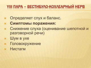 YIII ПАРА – ВЕСТИБУЛО-КОХЛЕАРНЫЙ НЕРВ.
 Определяет слух и баланс.
 Симптомы поражения:
 Снижение слуха (оценивание шепотной и
разговорной речи)
 Шум в ухе
 Головокружение
 Нистагм
 