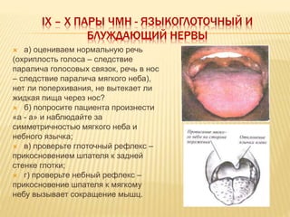 IX – X ПАРЫ ЧМН - ЯЗЫКОГЛОТОЧНЫЙ И
БЛУЖДАЮЩИЙ НЕРВЫ
 а) оцениваем нормальную речь
(охриплость голоса – следствие
паралича голосовых связок, речь в нос
– следствие паралича мягкого неба),
нет ли поперхивания, не вытекает ли
жидкая пища через нос?
 б) попросите пациента произнести
«а - а» и наблюдайте за
симметричностью мягкого неба и
небного язычка;
 в) проверьте глоточный рефлекс –
прикосновением шпателя к задней
стенке глотки;
 г) проверьте небный рефлекс –
прикосновение шпателя к мягкому
небу вызывает сокращение мышц.
 