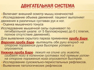 ДВИГАТЕЛЬНАЯ СИСТЕМА
Включает внешний осмотр мышц конечностей
Исследование объема движений: пациент выполняет
движения в различных суставах рук и ног.
Оценка мышечного тонуса
Исследование мышечной силы оценивают по
пятибалльной шкале: от 5 баллов(норма) до 0 ( плегия,
полное отсутствие движений).
Для выявления скрытого пареза применяем пробу Баре.
Верхняя проба Баре- вытянуть обе руки вперед- на
стороне поражения рука быстрее устает и
опускается.
Нижняя проба Баре- лежит на спине или животе,
сгибает ноги в коленном суставах под прямым углом-
на стороне поражения нога опускается быстрее.
Исследование сухожильно-периостальных рефлексов.
Выявление патологических рефлексов
 