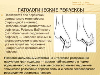 ПАТОЛОГИЧЕСКИЕ РЕФЛЕКСЫ
 Появляются при поражении
центрального мотонейрона
(пирамидной системы).
Патологические разгибательные
рефлексы. Рефлекс Бабинского
(разгибательный подошвенный
рефлекс) — наиболее важный в
диагностическом плане симптом,
указывающий на поражение
центрального двигательного
нейрона.
Таиров М.Ш., 1- Центр
"подготовки ВОП", БухГосМИ
Является аномальным ответом на штриховое раздражение
наружного края подошвы — вместо наблюдаемого в норме
подошвенного сгибания пальцев стопы возникает медленное
тоническое разгибание первого пальца и легкое веерообразное
расхождение остальных пальцев
 