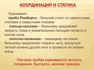 КООРДИНАЦИЯ И СТАТИКА
Оценивают:
проба Ромберга – больной стоит со сдвинутыми
стопами и закрытыми глазами
пальце-носовая – больному предлагают
закрыть глаза и указательным пальцем попасть в
кончик носа.
пяточно-коленная – лежащему на спине
больному предлагают поднять ногу, коснуться
пяткой колена другой ноги и провести по голени
книзу.
При всех пробах оцениваются четкость
попадания, быстрота, наличие тремора.
 