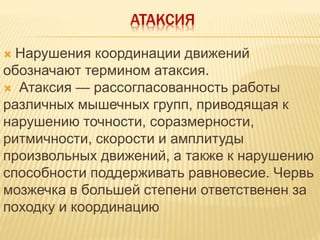 АТАКСИЯ
 Нарушения координации движений
обозначают термином атаксия.
 Атаксия — рассогласованность работы
различных мышечных групп, приводящая к
нарушению точности, соразмерности,
ритмичности, скорости и амплитуды
произвольных движений, а также к нарушению
способности поддерживать равновесие. Червь
мозжечка в большей степени ответственен за
походку и координацию
 