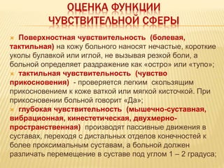 ОЦЕНКА ФУНКЦИИ
ЧУВСТВИТЕЛЬНОЙ СФЕРЫ
 Поверхностная чувствительность (болевая,
тактильная) на кожу больного наносят нечастые, короткие
уколы булавкой или иглой, не вызывая резкой боли, а
больной определяет раздражение как «остро» или «тупо»;
 тактильная чувствительность (чувство
прикосновения) - проверяется легким скользящим
прикосновением к коже ваткой или мягкой кисточкой. При
прикосновении больной говорит «Да»;
 глубокая чувствительность (мышечно-суставная,
вибрационная, кинестетическая, двухмерно-
пространственная) производят пассивные движения в
суставах, переходя с дистальных отделов конечностей к
более проксимальным суставам, а больной должен
различать перемещение в суставе под углом 1 – 2 градуса;
 