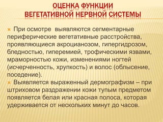 ОЦЕНКА ФУНКЦИИ
ВЕГЕТАТИВНОЙ НЕРВНОЙ СИСТЕМЫ
 При осмотре выявляются сегментарные
периферические вегетативные расстройства,
проявляющиеся акроцианозом, гипергидрозом,
бледностью, гиперемией, трофическими язвами,
мраморностью кожи, изменениями ногтей
(исчерченность, хрупкость) и волос (облысение,
поседение).
 Выявляется выраженный дермографизм – при
штриховом раздражении кожи тупым предметом
появляется белая или красная полоса, которая
удерживается от нескольких минут до часов.
 