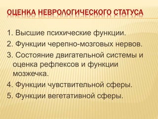 ОЦЕНКА НЕВРОЛОГИЧЕСКОГО СТАТУСА
1. Высшие психические функции.
2. Функции черепно-мозговых нервов.
3. Состояние двигательной системы и
оценка рефлексов и функции
мозжечка.
4. Функции чувствительной сферы.
5. Функции вегетативной сферы.
 