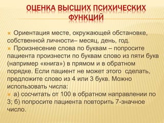 ОЦЕНКА ВЫСШИХ ПСИХИЧЕСКИХ
ФУНКЦИЙ
 Ориентация месте, окружающей обстановке,
собственной личности– месяц, день, год.
 Произнесение слова по буквам – попросите
пациента произнести по буквам слово из пяти букв
(например «книга») в прямом и в обратном
порядке. Если пациент не может этого сделать,
предложите слово из 4 или 3 букв. Можно
использовать числа:
 а) сосчитать от 100 в обратном направлении по
3; б) попросите пациента повторить 7-значное
число.
 