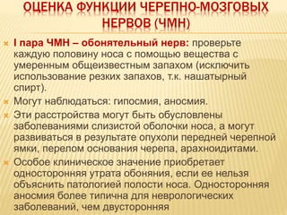 ОЦЕНКА ФУНКЦИИ ЧЕРЕПНО-МОЗГОВЫХ
НЕРВОВ (ЧМН)
 I пара ЧМН – обонятельный нерв: проверьте
каждую половину носа с помощью вещества с
умеренным общеизвестным запахом (исключить
использование резких запахов, т.к. нашатырный
спирт).
 Могут наблюдаться: гипосмия, аносмия.
 Эти расстройства могут быть обусловлены
заболеваниями слизистой оболочки носа, а могут
развиваться в результате опухоли передней черепной
ямки, перелом основания черепа, арахноидитами.
 Особое клиническое значение приобретает
односторонняя утрата обоняния, если ее нельзя
объяснить патологией полости носа. Односторонняя
аносмия более типична для неврологических
заболеваний, чем двусторонняя
 