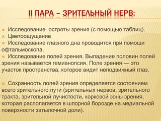 II ПАРА – ЗРИТЕЛЬНЫЙ НЕРВ:
 Исследование остроты зрения (с помощью таблиц).
 Цветоощущение
 Исследование глазного дна проводится при помощи
офтальмоскопа.
 Исследование полей зрения. Выпадение половин полей
зрения называется гемианопсия. Поле зрения — это
участок пространства, которое видит неподвижный глаз.
 Сохранность полей зрения определяется состоянием
всего зрительного пути (зрительных нервов, зрительного
тракта, зрительной лучистости, корковой зоны зрения,
которая располагается в шпорной борозде на медиальной
поверхности затылочной доли).
 