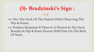
- Flex The Neck Of The Patient While Observing The
Hip & Knees .
- Positive Response If There Is A Flexion In The Neck
Results In Hip & Knee Flexion With Pain On The Back
Of Neck .
(3)- Brudzinski's Sign :
 