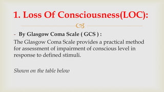 
- By Glasgow Coma Scale ( GCS ) :
The Glasgow Coma Scale provides a practical method
for assessment of impairment of conscious level in
response to defined stimuli.
Shown on the table below
1. Loss Of Consciousness(LOC):
 
