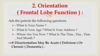 
Ask the patient the following questions
 - What Is Your Name ?
 - What Is Your Age ? What Is Your Address ?
 - Where Are You Now ? What Is The Time , Day , Date
, And Month ?
# Disorientation May Be Acute ( Delirium ) Or
Chronic ( Dementia ) .
2. Orientation
( Frontal Lobe Function ) :
 