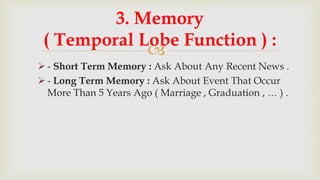 
 - Short Term Memory : Ask About Any Recent News .
 - Long Term Memory : Ask About Event That Occur
More Than 5 Years Ago ( Marriage , Graduation , … ) .
3. Memory
( Temporal Lobe Function ) :
 