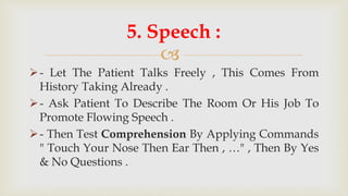 
- Let The Patient Talks Freely , This Comes From
History Taking Already .
- Ask Patient To Describe The Room Or His Job To
Promote Flowing Speech .
- Then Test Comprehension By Applying Commands
" Touch Your Nose Then Ear Then , …" , Then By Yes
& No Questions .
5. Speech :
 