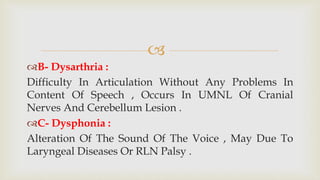
B- Dysarthria :
Difficulty In Articulation Without Any Problems In
Content Of Speech , Occurs In UMNL Of Cranial
Nerves And Cerebellum Lesion .
C- Dysphonia :
Alteration Of The Sound Of The Voice , May Due To
Laryngeal Diseases Or RLN Palsy .
 