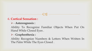 
6. Cortical Sensation :
 - Astereognosis :
Ability To Recognize Familiar Objects When Put On
Hand While Closed Eyes .
 - Graphesthesia :
Ability Recognize Numbers & Letters When Written In
The Palm While The Eyes Closed .
 