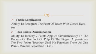 
 - Tactile Localization :
Ability To Recognize The Point Of Touch With Closed Eyes .
898
 - Two Points Discrimination :
Ability To Identify 2 Points Applied Simultaneously To The
Dorsum Of The Foot Or Pulp Of The Finger. Approximate
The Two Points Together Until He Perceives Them As One
Point , Minimal Separation 3 Cm .
 