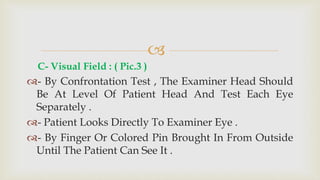 
C- Visual Field : ( Pic.3 )
- By Confrontation Test , The Examiner Head Should
Be At Level Of Patient Head And Test Each Eye
Separately .
- Patient Looks Directly To Examiner Eye .
- By Finger Or Colored Pin Brought In From Outside
Until The Patient Can See It .
 