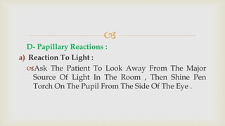 
D- Papillary Reactions :
a) Reaction To Light :
Ask The Patient To Look Away From The Major
Source Of Light In The Room , Then Shine Pen
Torch On The Pupil From The Side Of The Eye .
 