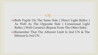 
Both Pupils On The Same Side ( Direct Light Reflex )
As Well As The Opposite Side ( Consensual Light
Reflex ) Well Constrict (Repeat From The Other Side) .
Remember That The Afferent Limb Is 2nd CN & The
Efferent Is 3rd CN .
 