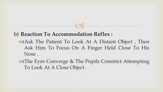 
b) Reaction To Accommodation Reflex :
Ask The Patient To Look At A Distant Object , Then
Ask Him To Focus On A Finger Held Close To His
Nose .
The Eyes Converge & The Pupils Constrict Attempting
To Look At A Close Object .
 