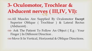 
-All Muscles Are Supplied By Oculomotor Except
Superior Oblique ( Trochlear ) & Lateral Rectus
(Abducent) .
- Ask The Patient To Follow An Object ( E.g : Your
Finger ) In Different Direction .
-Move It In Vertical, Horizontal & Oblique Directions.
3- Oculomotor, Trochlear &
Abducent nerves ( III,IV, VI):
 