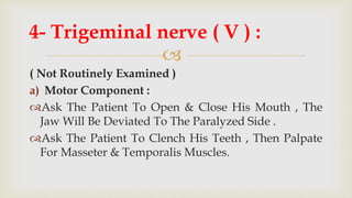
( Not Routinely Examined )
a) Motor Component :
Ask The Patient To Open & Close His Mouth , The
Jaw Will Be Deviated To The Paralyzed Side .
Ask The Patient To Clench His Teeth , Then Palpate
For Masseter & Temporalis Muscles.
4- Trigeminal nerve ( V ) :
 