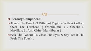 
c) Sensory Component :
Touch The Face In 3 Different Regions With A Cotton
Over The Forehead ( Ophthalmic ) , Cheeks (
Maxillary ) , And Chin ( Mandibular ) .
Ask The Patient To Close His Eyes & Say Yes If He
Feels The Touch .
 