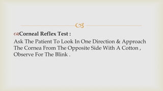 
Corneal Reflex Test :
Ask The Patient To Look In One Direction & Approach
The Cornea From The Opposite Side With A Cotton ,
Observe For The Blink .
 