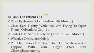 - Ask The Patient To :
Raise Eyebrows ( Occipito-Frontalis Muscle ) .
Close Eyes Tightly While You Are Trying To Open
Them ( Orbicularis Oculi ) .
Smile Or To Show His Teeth ( Levator Labii Muscle ) .
Whistle ( Orbicularis Oris ).
Puff Out Cheeks & To Keep Them Out While You Are
Tapping With Your Finger Over Both
Cheeks(Buccinators).
 
