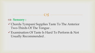 
- Sensory :
Chorda Tympani Supplies Taste To The Anterior
Two-Thirds Of The Tongue .
Examination Of Taste Is Hard To Perform & Not
Usually Recommended .
 